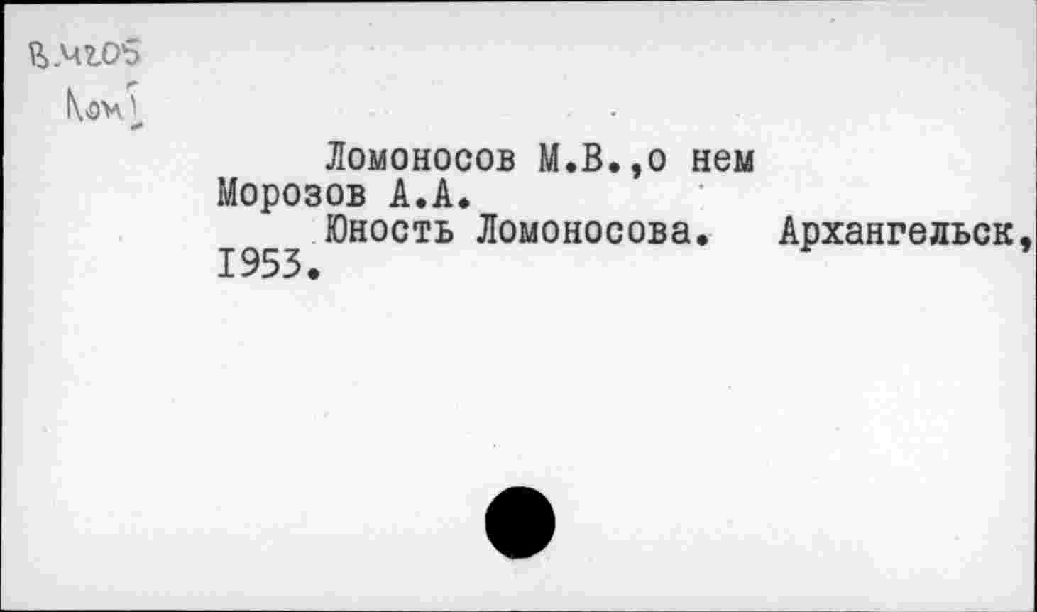 ﻿й.чгоб
Коч'
Ломоносов М.В.эо нем Морозов А.А.
Юность Ломоносова. Архангельск, 1953.